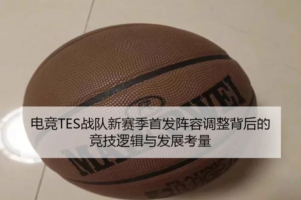 电竞TES战队新赛季首发阵容调整背后的竞技逻辑与发展考量